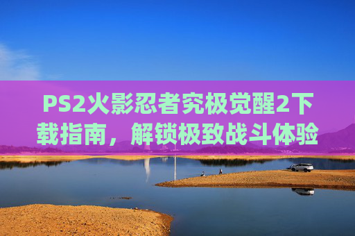 PS2火影忍者究极觉醒2下载指南,解锁极致战斗体验的必备路径-ps2火影忍者究极觉醒2修改版 PS2火影忍者究极觉醒2下载指南,解锁极致战斗体验的必备路径-ps2火影忍者究极觉醒2修改版