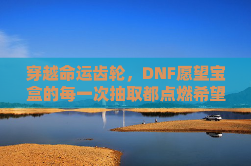 穿越命运齿轮,DNF愿望宝盒的每一次抽取都点燃希望之光-dnf愿望宝盒多少钱 穿越命运齿轮,DNF愿望宝盒的每一次抽取都点燃希望之光-dnf愿望宝盒多少钱