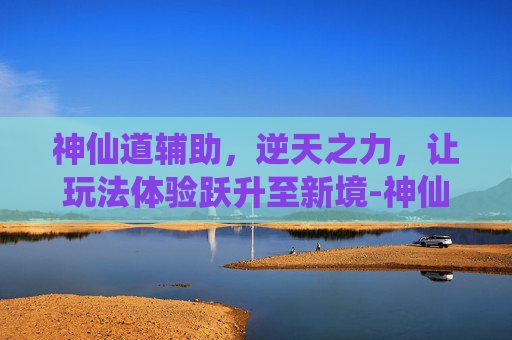 神仙道辅助，逆天之力，让玩法体验跃升至新境-神仙道辅助浏览器