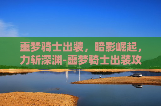 噩梦骑士出装,暗影崛起,力斩深渊-噩梦骑士出装攻略 噩梦骑士出装,暗影崛起,力斩深渊-噩梦骑士出装攻略
