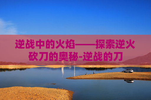 逆战中的火焰——探索逆火砍刀的奥秘-逆战的刀 逆战中的火焰——探索逆火砍刀的奥秘-逆战的刀