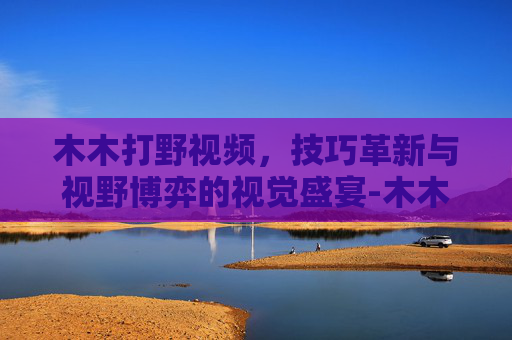 木木打野视频，技巧革新与视野博弈的视觉盛宴-木木打野弱吗