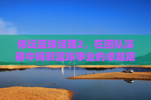 体坛篮球经理2,在团队深耕中铸就篮球事业的卓越底色-体坛篮球经理 体坛篮球经理2,在团队深耕中铸就篮球事业的卓越底色-体坛篮球经理