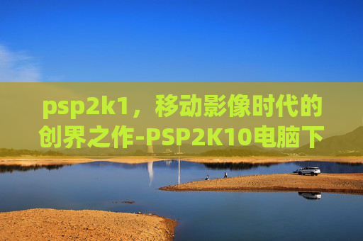 psp2k1,移动影像时代的创界之作-PSP2K10电脑下载 psp2k1,移动影像时代的创界之作-PSP2K10电脑下载