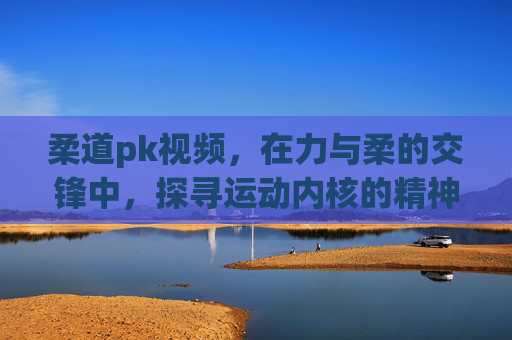 柔道pk视频,在力与柔的交锋中,探寻运动内核的精神超越-柔道PK视频 柔道pk视频,在力与柔的交锋中,探寻运动内核的精神超越-柔道PK视频