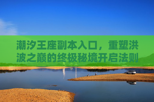 潮汐王座副本入口,重塑洪波之巅的终极秘境开启法则-潮汐王座副本入口在哪 潮汐王座副本入口,重塑洪波之巅的终极秘境开启法则-潮汐王座副本入口在哪