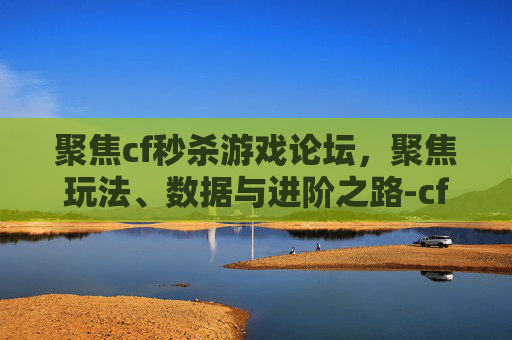 聚焦cf秒杀游戏论坛，聚焦玩法、数据与进阶之路-cf秒杀游戏论坛官网