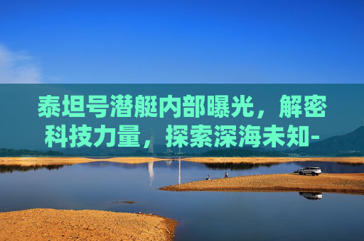 泰坦号潜艇内部曝光,解密科技力量,探索深海未知-泰坦号潜艇内部曝光图片 泰坦号潜艇内部曝光,解密科技力量,探索深海未知-泰坦号潜艇内部曝光图片
