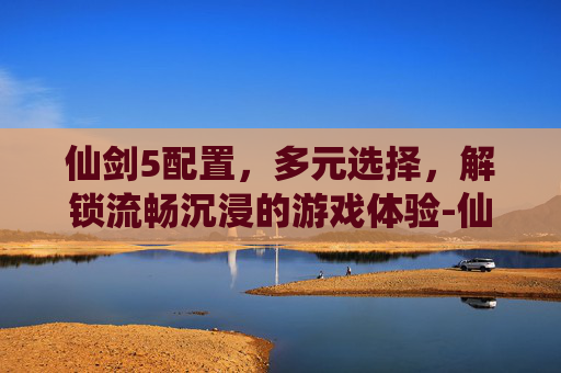 仙剑5配置,多元选择,解锁流畅沉浸的游戏体验-仙剑5配置要求 仙剑5配置,多元选择,解锁流畅沉浸的游戏体验-仙剑5配置要求