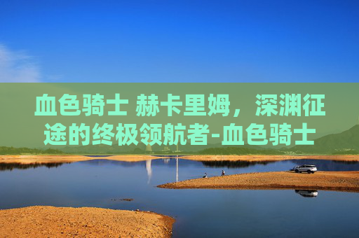 血色骑士 赫卡里姆,深渊征途的终极领航者-血色骑士赫卡里姆多少钱 血色骑士 赫卡里姆,深渊征途的终极领航者-血色骑士赫卡里姆多少钱