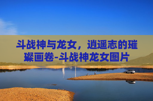 斗战神与龙女,逍遥志的璀璨画卷-斗战神龙女图片 斗战神与龙女,逍遥志的璀璨画卷-斗战神龙女图片