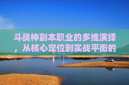 斗战神副本职业的多维演绎,从核心定位到实战平衡的全方位解析-斗战神副本职业选择 斗战神副本职业的多维演绎,从核心定位到实战平衡的全方位解析-斗战神副本职业选择