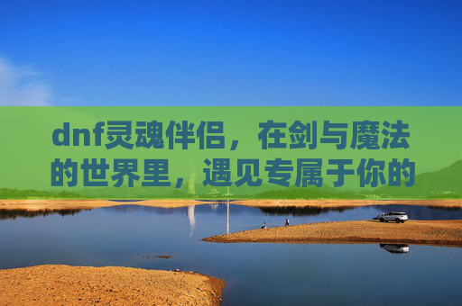 dnf灵魂伴侣,在剑与魔法的世界里,遇见专属于你的伙伴-dnf灵魂伴侣雷电 dnf灵魂伴侣,在剑与魔法的世界里,遇见专属于你的伙伴-dnf灵魂伴侣雷电