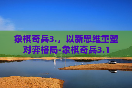 象棋奇兵3.,以新思维重塑对弈格局-象棋奇兵3.1 象棋奇兵3.,以新思维重塑对弈格局-象棋奇兵3.1