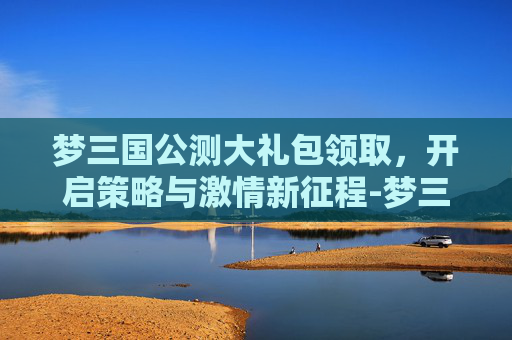 梦三国公测大礼包领取，开启策略与激情新征程-梦三国公测时间