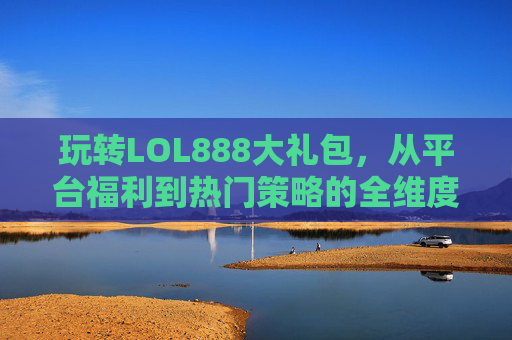 玩转LOL888大礼包,从平台福利到热门策略的全维度攻略-LOL斗魂大礼包 玩转LOL888大礼包,从平台福利到热门策略的全维度攻略-LOL斗魂大礼包