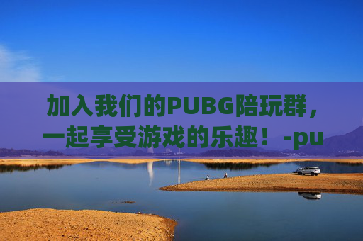加入我们的PUBG陪玩群,一起享受游戏的乐趣!-pubg陪玩群招人最新 加入我们的PUBG陪玩群,一起享受游戏的乐趣!-pubg陪玩群招人最新