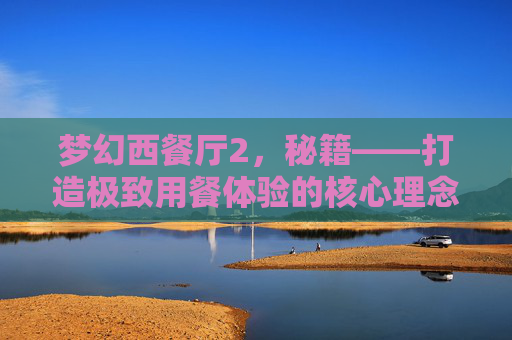 梦幻西餐厅2,秘籍——打造极致用餐体验的核心理念-梦幻西餐厅2 秘籍大全 梦幻西餐厅2,秘籍——打造极致用餐体验的核心理念-梦幻西餐厅2 秘籍大全