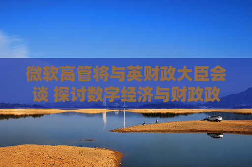 微软高管将与英财政大臣会谈 探讨数字经济与财政政策协同发展新路径-英财政大臣称将与美达成协议