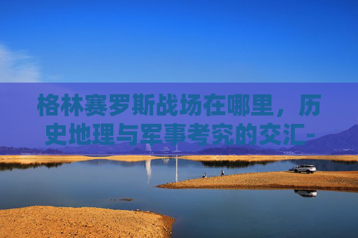格林赛罗斯战场在哪里,历史地理与军事考究的交汇-dnf格林赛罗斯在哪 格林赛罗斯战场在哪里,历史地理与军事考究的交汇-dnf格林赛罗斯在哪