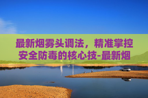 最新烟雾头调法,精准掌控安全防毒的核心技-最新烟雾头调法视频 最新烟雾头调法,精准掌控安全防毒的核心技-最新烟雾头调法视频