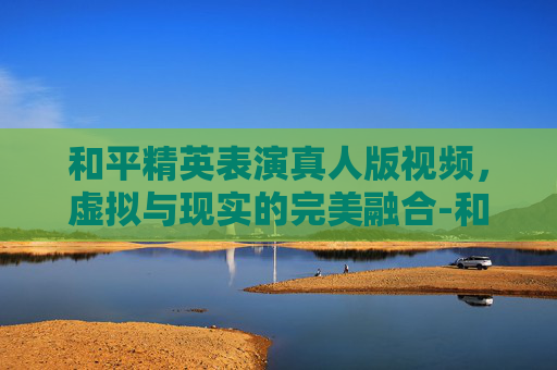 和平精英表演真人版视频,虚拟与现实的完美融合-和平精英表演真人版视频大全 和平精英表演真人版视频,虚拟与现实的完美融合-和平精英表演真人版视频大全