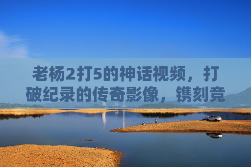 老杨2打5的神话视频,打破纪录的传奇影像,镌刻竞技与平权的双重印记-老杨2打5的神话视频在线观看 老杨2打5的神话视频,打破纪录的传奇影像,镌刻竞技与平权的双重印记-老杨2打5的神话视频在线观看