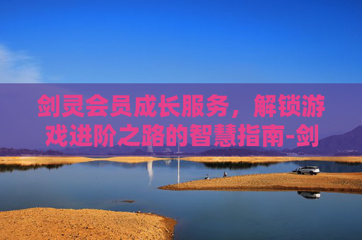 剑灵会员成长服务,解锁游戏进阶之路的智慧指南-剑灵会员成长服务在哪 剑灵会员成长服务,解锁游戏进阶之路的智慧指南-剑灵会员成长服务在哪