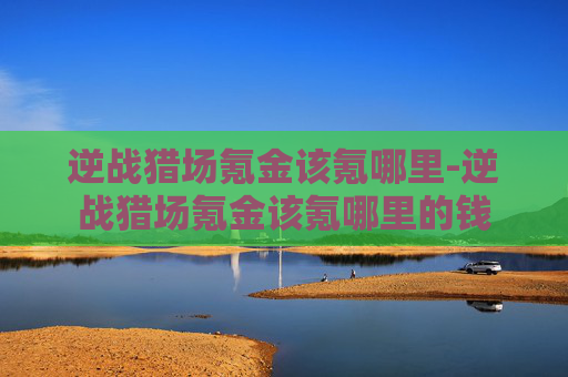 逆战猎场氪金该氪哪里-逆战猎场氪金该氪哪里的钱