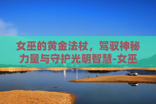女巫的黄金法杖,驾驭神秘力量与守护光明智慧-女巫的黄金法杖外观图片 女巫的黄金法杖,驾驭神秘力量与守护光明智慧-女巫的黄金法杖外观图片