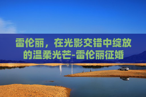 雷伦丽,在光影交错中绽放的温柔光芒-雷伦丽征婚 雷伦丽,在光影交错中绽放的温柔光芒-雷伦丽征婚