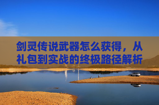 剑灵传说武器怎么获得，从礼包到实战的终极路径解析-剑灵传说武器怎么获得的