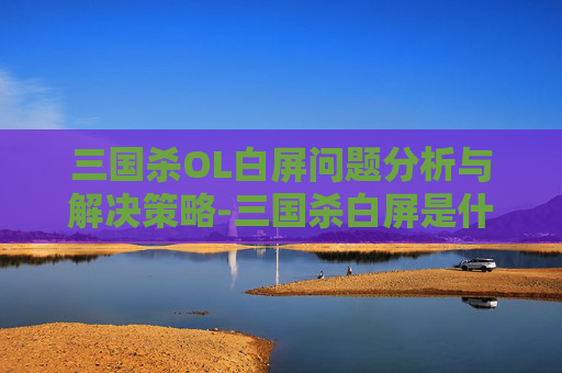 三国杀OL白屏问题分析与解决策略-三国杀白屏是什么原因 三国杀OL白屏问题分析与解决策略-三国杀白屏是什么原因