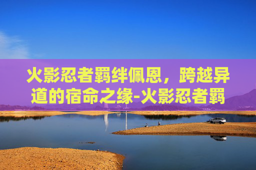 火影忍者羁绊佩恩,跨越异道的宿命之缘-火影忍者羁绊佩恩专属 火影忍者羁绊佩恩,跨越异道的宿命之缘-火影忍者羁绊佩恩专属