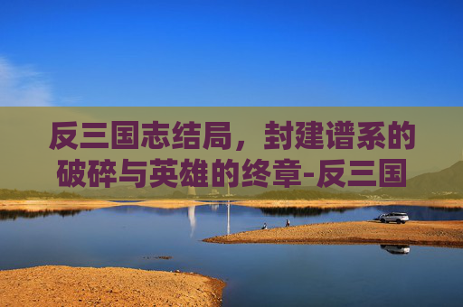 反三国志结局,封建谱系的破碎与英雄的终章-反三国志结局选择 反三国志结局,封建谱系的破碎与英雄的终章-反三国志结局选择