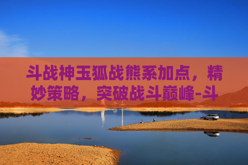 斗战神玉狐战熊系加点,精妙策略,突破战斗巅峰-斗战神玉狐战熊系技能加点 斗战神玉狐战熊系加点,精妙策略,突破战斗巅峰-斗战神玉狐战熊系技能加点