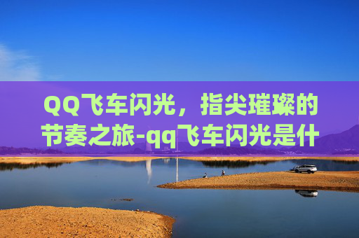 QQ飞车闪光,指尖璀璨的节奏之旅-qq飞车闪光是什么车 QQ飞车闪光,指尖璀璨的节奏之旅-qq飞车闪光是什么车