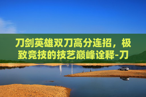 刀剑英雄双刀高分连招，极致竞技的技艺巅峰诠释-刀剑英雄双刀高分连招技巧