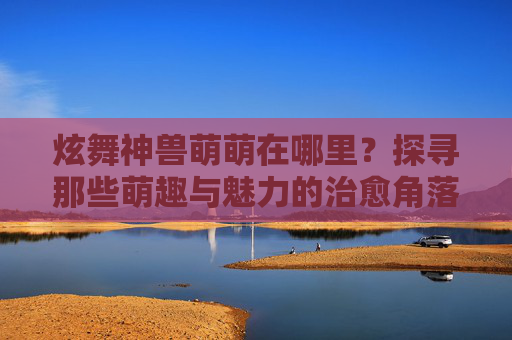 炫舞神兽萌萌在哪里?探寻那些萌趣与魅力的治愈角落-炫舞神兽萌萌在哪里获得 炫舞神兽萌萌在哪里?探寻那些萌趣与魅力的治愈角落-炫舞神兽萌萌在哪里获得