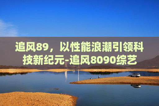 追风89,以性能浪潮引领科技新纪元-追风8090综艺 追风89,以性能浪潮引领科技新纪元-追风8090综艺