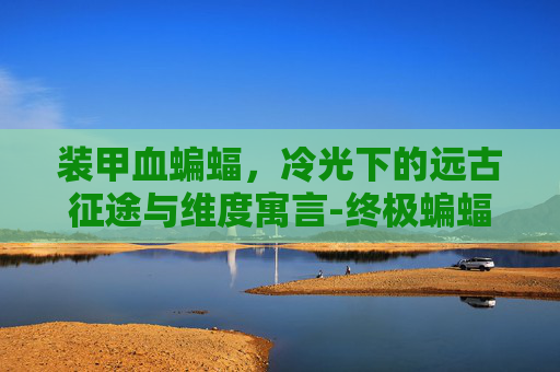 装甲血蝙蝠,冷光下的远古征途与维度寓言-终极蝙蝠装甲有多强 装甲血蝙蝠,冷光下的远古征途与维度寓言-终极蝙蝠装甲有多强