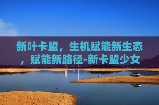 新叶卡盟,生机赋能新生态,赋能新路径-新卡盟少女CP小说 新叶卡盟,生机赋能新生态,赋能新路径-新卡盟少女CP小说