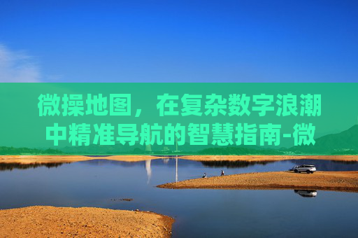 微操地图,在复杂数字浪潮中精准导航的智慧指南-微操精准度 微操地图,在复杂数字浪潮中精准导航的智慧指南-微操精准度