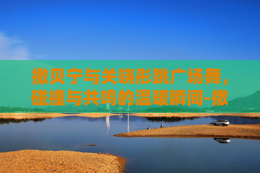 撒贝宁与关晓彤跳广场舞,碰撞与共鸣的温暖瞬间-撒贝宁关晓彤跳广场舞哪一期 撒贝宁与关晓彤跳广场舞,碰撞与共鸣的温暖瞬间-撒贝宁关晓彤跳广场舞哪一期