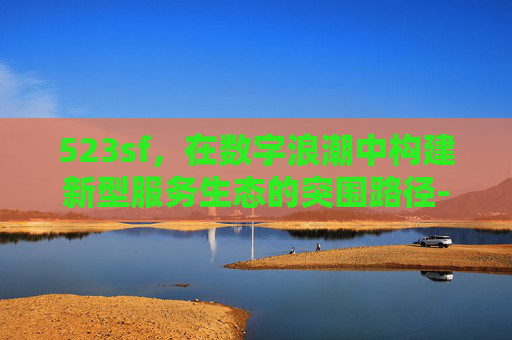 523sf，在数字浪潮中构建新型服务生态的突围路径-523sf传奇手游网