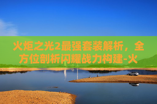 火炬之光2最强套装解析，全方位剖析闪耀战力构建-火炬之光2最强套装代码