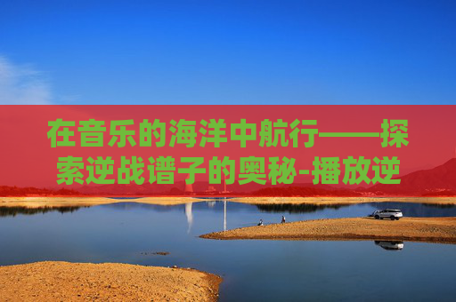 在音乐的海洋中航行——探索逆战谱子的奥秘-播放逆战的简谱 在音乐的海洋中航行——探索逆战谱子的奥秘-播放逆战的简谱
