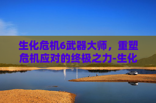 生化危机6武器大师,重塑危机应对的终极之力-生化危机6武器大师技能详解 生化危机6武器大师,重塑危机应对的终极之力-生化危机6武器大师技能详解