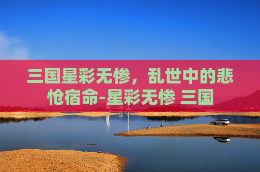 三国星彩无惨,乱世中的悲怆宿命-星彩无惨 三国 三国星彩无惨,乱世中的悲怆宿命-星彩无惨 三国