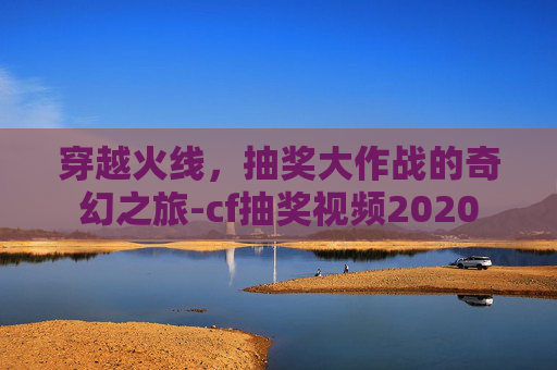 穿越火线,抽奖大作战的奇幻之旅-cf抽奖视频2020 穿越火线,抽奖大作战的奇幻之旅-cf抽奖视频2020